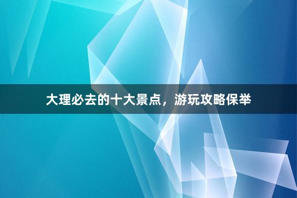 大理必去的十大景点，游玩攻略保举