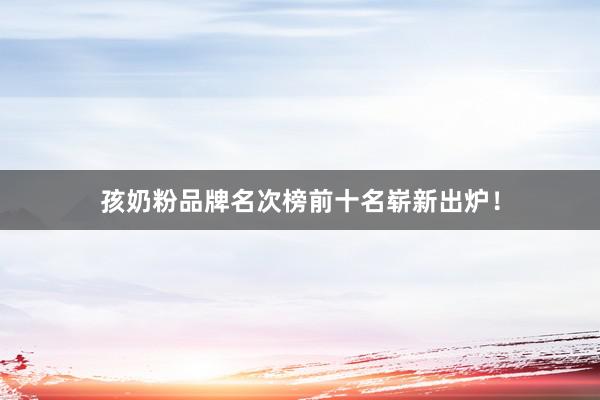 孩奶粉品牌名次榜前十名崭新出炉！