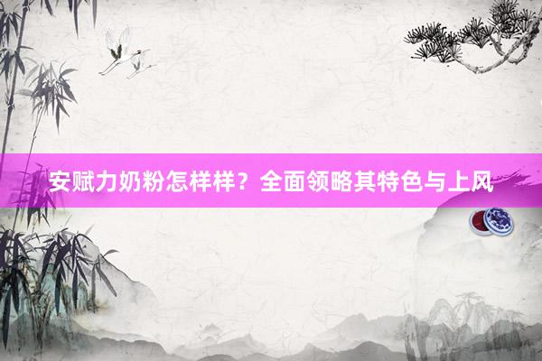 安赋力奶粉怎样样？全面领略其特色与上风