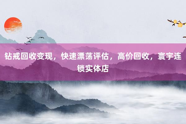 钻戒回收变现，快速漂荡评估，高价回收，寰宇连锁实体店