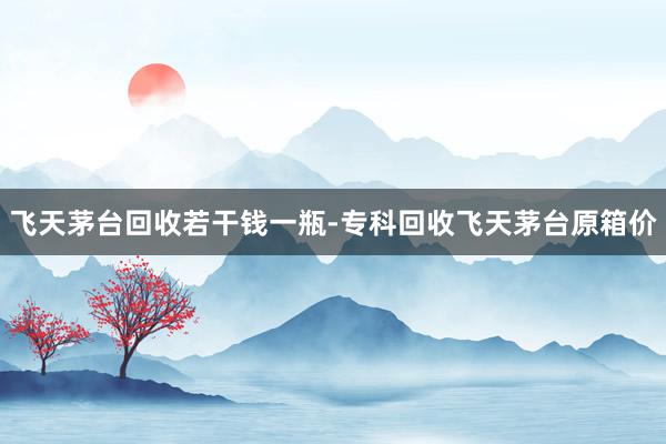 飞天茅台回收若干钱一瓶-专科回收飞天茅台原箱价