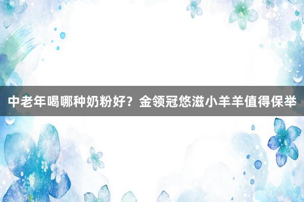 中老年喝哪种奶粉好？金领冠悠滋小羊羊值得保举