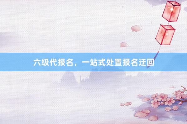 六级代报名，一站式处置报名迂回