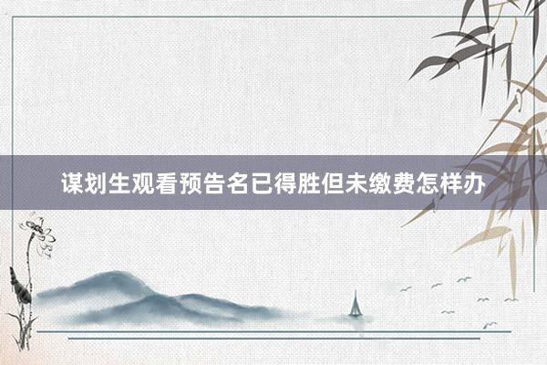 谋划生观看预告名已得胜但未缴费怎样办