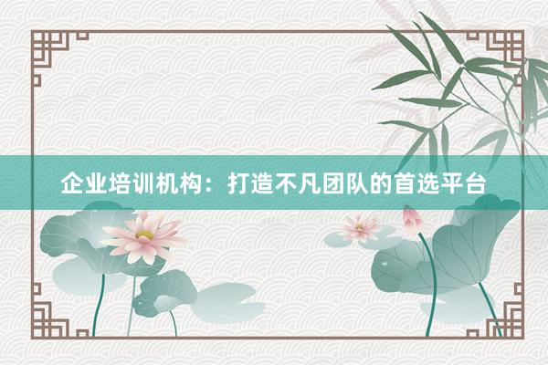 企业培训机构：打造不凡团队的首选平台