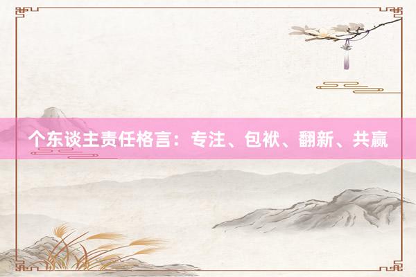 个东谈主责任格言：专注、包袱、翻新、共赢