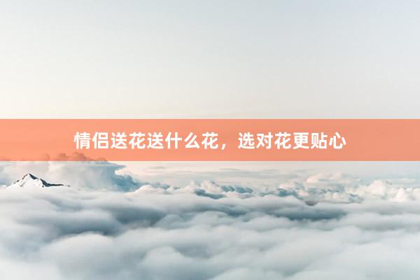 情侣送花送什么花，选对花更贴心
