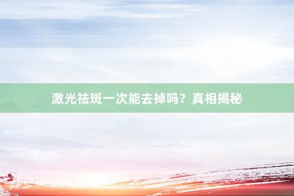 激光祛斑一次能去掉吗？真相揭秘